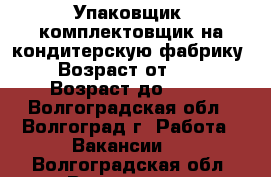 Упаковщик, комплектовщик на кондитерскую фабрику  › Возраст от ­ 18 › Возраст до ­ 46 - Волгоградская обл., Волгоград г. Работа » Вакансии   . Волгоградская обл.,Волгоград г.